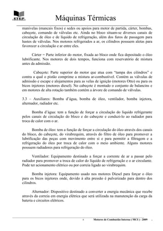 Máquinas Térmicas
   ________________________________________________________________________________
        manivelas (mancais fixos) e sedes ou apoios para motor de partida, cárter, bombas,
        cabeçote, comando de válvulas etc. Ainda no bloco situam-se diversos canais de
        circulação de óleo e de líquido de refrigeração, além dos furos de passagem para
        hastes de válvulas. Nos motores refrigerados a ar, os cilindros possuem aletas para
        favorecer a circulação e ar entre eles.

               Cárter = Parte inferior do motor, fixada ao bloco onde fica depositado o óleo
        lubrificante. Nos motores de dois tempos, funciona com reservatório de mistura
        antes da admissão.

               Cabeçote: Parte superior do motor que atua com “tampa dos cilindros” e
        contra a qual o pistão comprime a mistura ar-combustível. Contém as válvulas de
        admissão e escape e alojamentos para as velas de ignição (motores Otto) ou para os
        bicos injetores (motores diesel). No cabeçote é montado o conjunto de balancins e
        em motores de alta rotação também contém a árvore de comando de válvulas.

        3.3 – Auxiliares: Bomba d’água, bomba de óleo, ventilador, bomba injetora,
        alternador, radiador etc.

               Bomba d’água: tem a função de forçar a circulação do liquido refrigerante
        pelos canais de circulação do bloco e do cabeçote e conduzi-lo ao radiador para
        troca de calor com o ar.

               Bomba de óleo: tem a função de forçar a circulação do óleo através dos canais
        do bloco, do cabeçote, do virabrequim, através do filtro de óleo para promover a
        lubrificação das peças com movimento entre si e para permitir a filtragem e a
        refrigeração do óleo por troca de calor com o meio ambiente. Alguns motores
        possuem radiadores para refrigeração do óleo.

              Ventilador: Equipamento destinado a forçar a corrente de ar a passar pelo
        radiador para promover a troca de calor do líquido de refrigeração e o ar circulante.
        Pode ter acionamento elétrico ou por correia ligado ao virabrequim.

               Bomba injetora: Equipamento usado nos motores Diesel para forçar o óleo
        para os bicos injetores onde, devido à alta pressão é pulverizado para dentro dos
        cilindros.

               Alternador: Dispositivo destinado a converter a energia mecânica que recebe
        através da correia em energia elétrica que será utilizada na manutenção da carga da
        bateria e circuitos elétricos.



________________________________________________________________________________________________________________________
                                                                8         Motores de Combustão Interna ( MCI ) - 2009      .
 