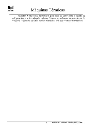 Máquinas Térmicas
   ________________________________________________________________________________
               Radiador: Componente responsável pela troca de calor entre o líquido de
        refrigeração e o ar forçado pelo radiador. Situa-se normalmente na parte frontal do
        veículo e se constitui de tubos e aletas de material com boa condutividade térmica.




________________________________________________________________________________________________________________________
                                                                9         Motores de Combustão Interna ( MCI ) - 2009      .
 