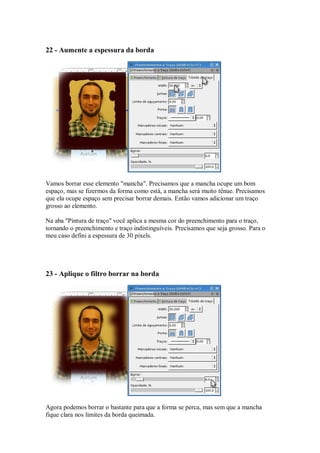 22 - Aumente a espessura da borda




Vamos borrar esse elemento "mancha". Precisamos que a mancha ocupe um bom
espaço, mas se fizermos da forma como está, a mancha será muito tênue. Precisamos
que ela ocupe espaço sem precisar borrar demais. Então vamos adicionar um traço
grosso ao elemento.

Na aba "Pintura de traço" você aplica a mesma cor do preenchimento para o traço,
tornando o preenchimento e traço indistinguíveis. Precisamos que seja grosso. Para o
meu caso defini a espessura de 30 pixels.




23 - Aplique o filtro borrar na borda




Agora podemos borrar o bastante para que a forma se perca, mas sem que a mancha
fique clara nos limites da borda queimada.
 