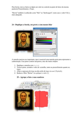 Para borrar, mova a barra ou digite um valor no controle na parte de baixo da mesma
janela de Preenchimento e Traço.

"Borrar" também é conhecido como "blur" ou "desfocagem", neste caso o valor 8 foi o
mais adequado.




24 - Duplique a borda, em preto e com menos blur




A mancha marrom era importante, mas é essencial uma mancha preta para representar a
carbonização. Esse passo contém sub passos, mas são muito simples:

   1. Duplique a mancha com Ctrl+D;
   2. Torne-a preta, zerando o valor do vermelho, tanto no preenchimento quanto no
      traço;
   3. Afine a espessura do traço na aba estilo de traço (eu usei 10 pixels);
   4. Reduza o filtro "Borrar" (eu apliquei o valor 2).

       25 - Agrupe a foto e suas sombras
 