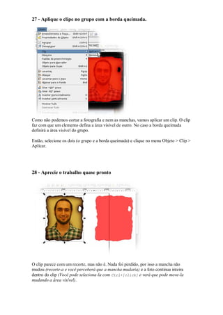 27 - Aplique o clipe no grupo com a borda queimada.




Como não podemos cortar a fotografia e nem as manchas, vamos aplicar um clip. O clip
faz com que um elemento defina a área visível de outro. No caso a borda queimada
definirá a área visível do grupo.

Então, selecione os dois (o grupo e a borda queimada) e clique no menu Objeto > Clip >
Aplicar.




28 - Aprecie o trabalho quase pronto




O clip parece com um recorte, mas não é. Nada foi perdido, por isso a mancha não
mudou (recorte-a e você perceberá que a mancha mudaria) e a foto continua inteira
dentro do clip (Você pode seleciona-la com Ctrl+[click] e verá que pode move-la
mudando a área visível).
 