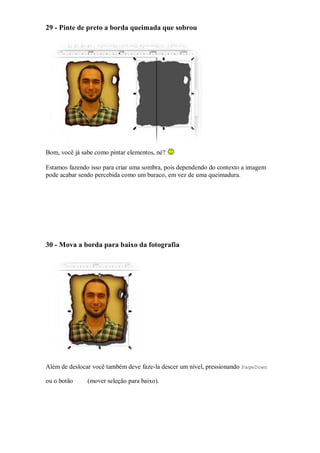 29 - Pinte de preto a borda queimada que sobrou




Bom, você já sabe como pintar elementos, né?

Estamos fazendo isso para criar uma sombra, pois dependendo do contexto a imagem
pode acabar sendo percebida como um buraco, em vez de uma queimadura.




30 - Mova a borda para baixo da fotografia




Além de deslocar você também deve faze-la descer um nível, pressionando PageDown

ou o botão     (mover seleção para baixo).
 