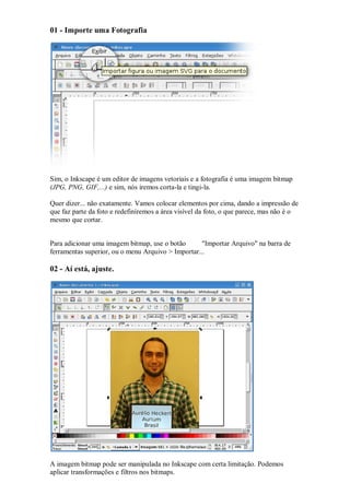 01 - Importe uma Fotografia




Sim, o Inkscape é um editor de imagens vetoriais e a fotografia é uma imagem bitmap
(JPG, PNG, GIF,...) e sim, nós iremos corta-la e tingi-la.

Quer dizer... não exatamente. Vamos colocar elementos por cima, dando a impressão de
que faz parte da foto e redefiniremos a área visível da foto, o que parece, mas não é o
mesmo que cortar.


Para adicionar uma imagem bitmap, use o botão       "Importar Arquivo" na barra de
ferramentas superior, ou o menu Arquivo > Importar...

02 - Aí está, ajuste.




A imagem bitmap pode ser manipulada no Inkscape com certa limitação. Podemos
aplicar transformações e filtros nos bitmaps.
 