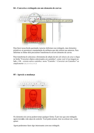 04 - Converta o retângulo em um elemento de curvas




Para fazer nossa borda queimada é preciso deformar esse retângulo, mas elementos
primitivos só permitem a manipulação de atributos que não retirem sua natureza. Para
deformar as linhas dele precisamos transforma-lo em um elemento de curvas.

Para transforma-lo selecione a ferramenta de edição de nós (ali abaixo da seta) e clique
no botão "Converter objetos selecionados em caminhos", como você vê na imagem ao
lado. ( Ok... existem outros caminhos: menu "Caminho > Converter em Caminhos" ou
simplesmente Shift+Ctrl+C )




05 - Aprecie a mudança




Os elementos de curvas podem tomar qualquer forma. É por isso que este retângulo
agora tem nós e não alças de controle. Você pode arrastar, tirar ou colocar nós, como
quiser.

Agora poderemos fazer algo interessante com esse retângulo.
 