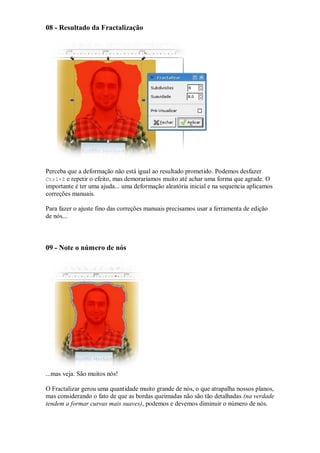 08 - Resultado da Fractalização




Perceba que a deformação não está igual ao resultado prometido. Podemos desfazer
Ctrl+Z e repetir o efeito, mas demoraríamos muito até achar uma forma que agrade. O
importante é ter uma ajuda... uma deformação aleatória inicial e na sequencia aplicamos
correções manuais.

Para fazer o ajuste fino das correções manuais precisamos usar a ferramenta de edição
de nós...



09 - Note o número de nós




...mas veja. São muitos nós!

O Fractalizar gerou uma quantidade muito grande de nós, o que atrapalha nossos planos,
mas considerando o fato de que as bordas queimadas não são tão detalhadas (na verdade
tendem a formar curvas mais suaves), podemos e devemos diminuir o número de nós.
 