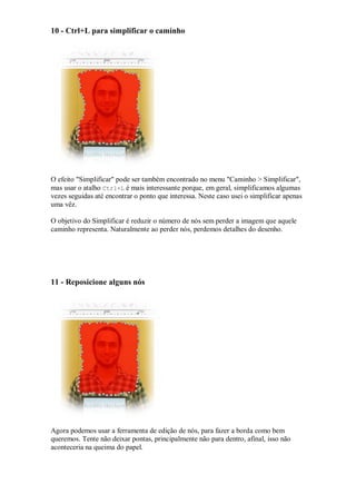 10 - Ctrl+L para simplificar o caminho




O efeito "Simplificar" pode ser também encontrado no menu "Caminho > Simplificar",
mas usar o atalho Ctrl+L é mais interessante porque, em geral, simplificamos algumas
vezes seguidas até encontrar o ponto que interessa. Neste caso usei o simplificar apenas
uma vêz.

O objetivo do Simplificar é reduzir o número de nós sem perder a imagem que aquele
caminho representa. Naturalmente ao perder nós, perdemos detalhes do desenho.




11 - Reposicione alguns nós




Agora podemos usar a ferramenta de edição de nós, para fazer a borda como bem
queremos. Tente não deixar pontas, principalmente não para dentro, afinal, isso não
aconteceria na queima do papel.
 