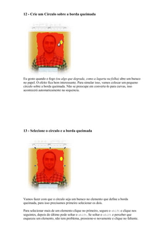 12 - Crie um Círculo sobre a borda queimada




Eu gosto quando o fogo (ou algo que degrada, como a lagarta na folha) abre um buraco
no papel. O efeito fica bem interessante. Para simular isso, vamos colocar um pequeno
círculo sobre a borda queimada. Não se preocupe em converte-lo para curvas, isso
acontecerá automaticamente na sequencia.




13 - Selecione o círculo e a borda queimada




Vamos fazer com que o círculo seja um buraco no elemento que define a borda
queimada, para isso precisamos primeiro selecionar os dois.

Para selecionar mais de um elemento clique no primeiro, segure o shift e clique nos
seguintes, depois do último pode soltar o shift. Se soltar o shift e perceber que
esqueceu um elemento, não tem problema, pressione-o novamente e clique no faltante.
 