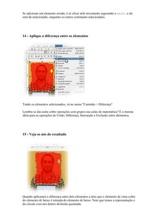 Se adicionar um elemento errado, é só clicar nele novamente segurando o shift. e ele
será de-selecionado, enquanto os outros continuam selecionados.




14 - Aplique a diferença entre os elementos




Tendo os elementos selecionados, vá no menu "Caminho > Diferença"

Lembra-se das aulas sobre operações com grupos nas aulas de matemática? É a mesma
idéia para as operações de União, Diferença, Interseção e Exclusão entre elementos.




15 - Veja os nós do resultado




Quando aplicamos a diferença entre dois elementos a área que o elemento de cima cobre
do elemento de baixo é retirada do elemento de baixo. Note que temos a representação e
do círculo com nós dentro da borda queimada.
 