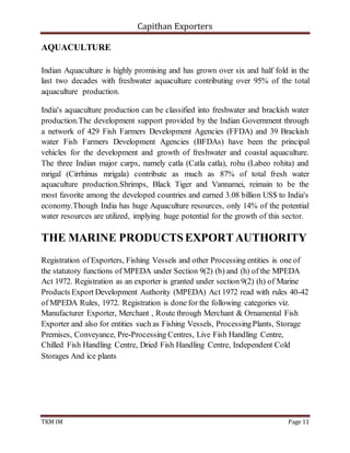 Capithan Exporters
TKM IM Page 11
AQUACULTURE
Indian Aquaculture is highly promising and has grown over six and half fold in the
last two decades with freshwater aquaculture contributing over 95% of the total
aquaculture production.
India's aquaculture production can be classified into freshwater and brackish water
production.The development support provided by the Indian Government through
a network of 429 Fish Farmers Development Agencies (FFDA) and 39 Brackish
water Fish Farmers Development Agencies (BFDAs) have been the principal
vehicles for the development and growth of freshwater and coastal aquaculture.
The three Indian major carps, namely catla (Catla catla), rohu (Labeo rohita) and
mrigal (Cirrhinus mrigala) contribute as much as 87% of total fresh water
aquaculture production.Shrimps, Black Tiger and Vannamei, reimain to be the
most favorite among the developed countries and earned 3.08 billion US$ to India's
economy.Though India has huge Aquaculture resources, only 14% of the potential
water resources are utilized, implying huge potential for the growth of this sector.
THE MARINE PRODUCTSEXPORTAUTHORITY
Registration of Exporters, Fishing Vessels and other Processing entities is one of
the statutory functions of MPEDA under Section 9(2) (b) and (h) of the MPEDA
Act 1972. Registration as an exporter is granted under section 9(2) (h) of Marine
Products Export Development Authority (MPEDA) Act 1972 read with rules 40-42
of MPEDA Rules, 1972. Registration is done for the following categories viz.
Manufacturer Exporter, Merchant , Route through Merchant & Ornamental Fish
Exporter and also for entities such as Fishing Vessels, ProcessingPlants, Storage
Premises, Conveyance, Pre-Processing Centres, Live Fish Handling Centre,
Chilled Fish Handling Centre, Dried Fish Handling Centre, Independent Cold
Storages And ice plants
 