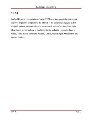 Capithan Exporters
TKM IM Page 12
SEAI
Seafood Exporters Association of India (SEAI) was incorporated with the main
objective to protect and promote the interest of the companies engaged in the
seafood business and to develop the international trade of seafood from India.
SEAI has its corporatebase in Cochin in Kerala and eight regional offices in
Kerala, Tamil Nadu, Karnataka, Gujarat, Orissa, West Bengal, Maharashtra and
Andhra Pradesh.
 