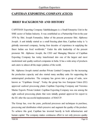 Capithan Exporters
TKM IM Page 14
CAPITHAN EXPORTING COMPANY (CECO)
BRIEF BACKGROUND AND HISTORY
CAPITHAN Exporting Company Sakthikulangara is a Small Enterprise Unit in the
SME sector of Indian Industry. It was established as a Partnership Firm in the year
1974 by Shri. Joseph Fernandez, father of the present promoter Shri. Alphonse
Joseph. A unit initially started as a small freezing plant then, Capithan today is “a
globally renowned company, having four decades of experience in supplying the
finest Indian sea food worldwide.” Under the able leadership of the present
promoter Mr. Alphonse Joseph, the CEO and Managing Director of Capithan
Exporting Company has today transformed into one of the largest and most
modernized and quality seafood companies in India. It has a wide array of products
and caters to almost all the major palettes of the world.
Mr. Alphonse Joseph started another Private Limited Company for the increasing
the production capacity and also started many ancillary units for supporting the
uninterrupted production. The company has grown into a group of units, now
known as “Capithans Group”. Today the group has two European Union (EU)
approved seafood processing plants Capithan Exporting Company and Veronica
Marine Exports Private Limited. Capithan Exporting Company was one among the
eight seafood processing plants that were initially granted approval for export to
the EU after the successful implementation of HACCP.
The Group has, over the years, perfected processes and techniques in purchase,
processing and distribution which preserve and augment the quality of the product.
To achieve this goal, Capithan has invested heavily in both infrastructure and
human capital. The company makes continuous effort to not only process quality
 