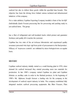 Capithan Exporters
TKM IM Page 15
seafood but also to deliver these goods within the specified time bounds. This
objective has been the driving force behind various technical and infrastructural
initiatives of the company.
For a value addition, Capithan Exporting Company installed a State of the Art IQF
(Individually Quick Frozen) processing line for processing and packing ready to
eat seafood items. The group
has a fleet of refrigerated and well insulated trucks which protect and guarantee
freshness and quality till it reaches the customer.
Capithan has two state of the art in-house laboratories and experienced quality
assurance personnel who kept vigil from point of procurement to the final product.
Efficacy of ‘in-process controls’ are validated by micro biological tests on regular
basis.
HISTORY
Capithan seafood industry initially started as a small freezing plant in 1974, when
demand for seafood increased they started procuring more raw materials for
production. In late 1980’s company started Capithan ice plant and Capithan
fisheries as ancillary units in order to the finished products. In the beginning of
1990’s Mr. Alphonse Joseph foresaw a leading role for the company in the
development of seafood export industry in India. The company established fully
integrated modern seafood processing equipments like Blast Freezers, Plate
 