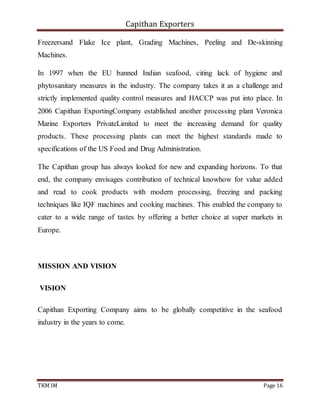 Capithan Exporters
TKM IM Page 16
Freezersand Flake Ice plant, Grading Machines, Peeling and De-skinning
Machines.
In 1997 when the EU banned Indian seafood, citing lack of hygiene and
phytosanitary measures in the industry. The company takes it as a challenge and
strictly implemented quality control measures and HACCP was put into place. In
2006 Capithan ExportingCompany established another processing plant Veronica
Marine Exporters PrivateLimited to meet the increasing demand for quality
products. These processing plants can meet the highest standards made to
specifications of the US Food and Drug Administration.
The Capithan group has always looked for new and expanding horizons. To that
end, the company envisages contribution of technical knowhow for value added
and read to cook products with modern processing, freezing and packing
techniques like IQF machines and cooking machines. This enabled the company to
cater to a wide range of tastes by offering a better choice at super markets in
Europe.
MISSION AND VISION
VISION
Capithan Exporting Company aims to be globally competitive in the seafood
industry in the years to come.
 