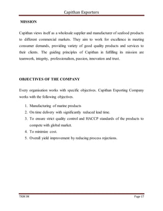 Capithan Exporters
TKM IM Page 17
MISSION
Capithan views itself as a wholesale supplier and manufacturer of seafood products
to different commercial markets. They aim to work for excellence in meeting
consumer demands, providing variety of good quality products and services to
their clients. The guiding principles of Capithan in fulfilling its mission are
teamwork, integrity, professionalism, passion, innovation and trust.
OBJECTIVES OF THE COMPANY
Every organisation works with specific objectives. Capithan Exporting Company
works with the following objectives.
1. Manufacturing of marine products
2. On time delivery with significantly reduced lead time.
3. To ensure strict quality control and HACCP standards of the products to
compete with global market.
4. To minimize cost.
5. Overall yield improvement by reducing process rejections.
 