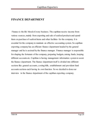 Capithan Exporters
TKM IM Page 20
FINANCE DEPARTMENT
Finance is the life blood of every business. The capithan receive income from
various sources, mainly from exporting and sale of seafood products and spend
them on purchase of seafood items and other facilities for the company. It is
essential for the company to maintain an effective accounting system. So capithan
exporting company has an efficient finance department headed by the general
manager and he is assisted by the finance manager. Finance manager is responsible
for shaping the fortunate of the company, preparing budgets, raising funds, keeping
different accounts etc. Capithan is having management information system to assist
the finance department. The finance department itself is divided into different
sections like general accounts, costing bills, establishment and provident fund
accounts sections each having its own function. So we decided to done our
interview in the finance department of the capithan exporting company.
 