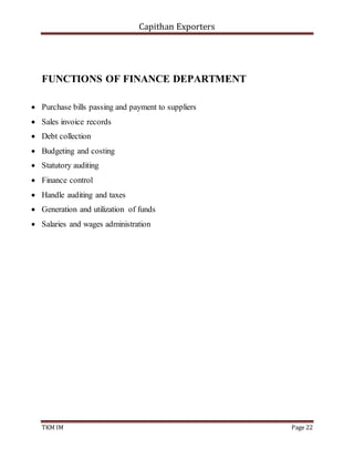Capithan Exporters
TKM IM Page 22
FUNCTIONS OF FINANCE DEPARTMENT
 Purchase bills passing and payment to suppliers
 Sales invoice records
 Debt collection
 Budgeting and costing
 Statutory auditing
 Finance control
 Handle auditing and taxes
 Generation and utilization of funds
 Salaries and wages administration
 