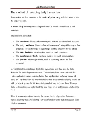 Capithan Exporters
TKM IM Page 23
The method of recording daily transaction
Transactions are first recorded in the books of prime entry and then recorded on
the ledger system.
A prime entry record(or bookof prime entry) is where a transaction is first
recorded.
These records consistof:
 The cashbook:this records amounts paid into and out of the bank account
 The petty cashbook:this records small amounts of cash paid for day to day
expenses, such as buying postage stamps and teas or coffee for the office.
 The sales daybook: sales invoices issued to credit customers
 The purchases day book: purchase invoices received from suppliers
 The journal: where adjustments, suchas correcting errors, are first
recorded.
In Capithans they maintained the ledger system and also they uses the Tally
Software for recording the transaction. The company have sister concerns like
Hotels and petrol pumps so in the hotels they used another software instead of
Tally. In Tally they were no enter the stockdetails because the company is handled
with perishable goods the life long of the goods is may be 3 or 4 days. Through
Tally software they can understand the fund flow, profit and loss and all about the
GST.
There is a account assistant to enter the transaction in ledger after that another
personenter the transaction in the Tally sostware they enter bulk transaction from
11 sister concerns.
 