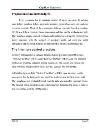 Capithan Exporters
TKM IM Page 25
Prepration of accounts/ledgers
Every company has to maintain number of ledger accounts. It includes
sales ledger, purchase ledger, payments, receipts, personal accounts etc. and also
preparing journals. Most of the organisation follows computer based accounting.
CECO also follow computer based accounting and they use the application of tally.
They purchase mainly seafood products and machine tools. I have to prepare those
ledger accounts with the support of company guide. All cash and credit
transactions are recorded. Salaries are transferred to advance control account.
The inventory control practices
Inventory management is a crucial function for any product-oriented business.
"First in, First Out," or FIFO, and "Last in, First Out," or LIFO, are two common
methods of inventory valuation among businesses. The system you choosecan
have profound effects on your taxes, income, logistics and profitability.
In Capithan they used the "First in, First Out," or FIFO value inventory on the
assumption that the first goods purchased for resale became the first goods sold.
They purchases fish products from all over the india and export to Europian Union.
The handled with perishable goods so the chance of damaging the goods is high so
this reason they used the FIFO practice.
 