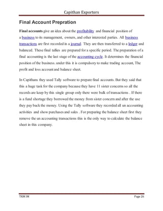 Capithan Exporters
TKM IM Page 26
Final Account Prepration
Final accounts give an idea about the profitability and financial position of
a business to its management, owners, and other interested parties. All business
transactions are first recorded in a journal. They are then transferred to a ledger and
balanced. These final tallies are prepared for a specific period. The preparation of a
final accounting is the last stage of the accounting cycle. It determines the financial
position of the business. under this it is compulsory to make trading account, The
profit and loss accountand balance sheet.
In Capithans they used Tally software to prepare final accounts. But they said that
this a huge task for the company because they have 11 sister concerns so all the
records are keep by this single group only there were bulk of transactions . If there
is a fund shortage they borrowed the money from sister concern and after the use
they pay back the money. Using the Tally software they recorded all un accounting
activities and show purchases and sales . For preparing the balance sheet first they
remove the un accounting transactions this is the only way to calculate the balance
sheet in this company.
 
