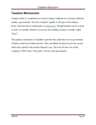 Capithan Exporters
TKM IM Page 27
Taxation Mechanism
Taxation refers to compulsory or coercive money collection by a levying authority,
usually a government. The term "taxation" applies to all types of involuntary
levies, from income to capital gains to estate taxes. Though taxation can be a noun
or verb, it is usually referred to as an act; the resulting revenue is usually called
"taxes."
The taxation mechanism in Capithan exporters they paid direct tax to government
of India on the basis of their income. They calculated the direct tax by the income
which they earned in the current financial year. The over all turn over of the
company is 200 Crores. They paid 1.5% tax to the government.
 