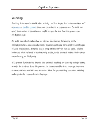 Capithan Exporters
TKM IM Page 28
Auditing
Auditing is the on-site verification activity, such as inspection or examination, of
a process orquality system, to ensure compliance to requirements. An audit can
apply to an entire organization or might be specific to a function, process, or
production step.
An audit may also be classified as internal or external, depending on the
interrelationships among participants. Internal audits are performed by employees
of your organization. External audits are performed by an outside agent. Internal
audits are often referred to as first-party audits, while external audits can be either
second-party, or third party.
In Capithan exporters the internal and external auditing are done by a single entity
usually the staff are done this process. In some cases like fund shortage they uses
external auditors to check the accounts. After the process they conducta meeting
and explain the reasons for the shortage.
 