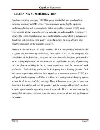 Capithan Exporters
TKM IM Page 29
LEARNING SUMMERISATION
Capithan exporting company (CECO) is going to establish as a good seafood
exporting company in SME sector. The company is having highly equipped
modern productionand process plants. In this competitive market, CECO has to
compete with a lot of seafood exporting industries in and around the company. To
achieve the vision, Capithan uses most modern technologies which is indigenously
developed and exporting high quality seafood products byusing efficient and
effective utilisation of the available resources.
Finance is the life blood of every business. If it is not properly utilized or the
accounts are not correctly maintained, there arises a loss to the company. On
completion of the Interview , we came to know about the functions performed in
an accounting department, its importance to an organization, the role of performing
each employees working in the accounts department, and the nature of work
performed. Each activity performed in a company was a learning process. Each
and every organization maintains their records as a systematic manner. CECO is a
well performed company establishes a uniform accounting records keeping system
across the department of the company. There is however some gap between our
theoretical knowledge and real life practice, yet the managerial level staff members
is quite open towards upgrading current approach. Hence, we can sum up by
saying that interview experience was mile stone to our academic and professional
experience.
 