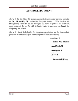 Capithan Exporters
TKM IM Page 3
ACKNOWLEDGEMENT
Above all the first I take this golden opportunity to express my personal gratitude
to Dr. ARAVIND. M (Assistant Professor finance , TKM Institute of
Management) I consider it is our privilege a few words of gratitude and take these
opportunities of do so. We wish to hearty thanks to everyone who helped for
completing this project
Above all I thank God almighty for giving courage, wisdom, and for the abundant
grace that be best owned upon me to complete this work successfully
Abhijith. J B
Abdhul Aziz Ibharim
Amal Nadh. M
Humayoon .N
Jishnu.J
NavaneethKrishnan
 