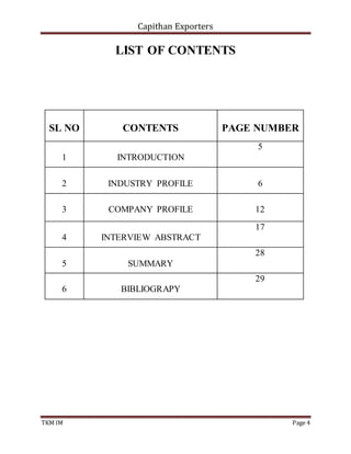 Capithan Exporters
TKM IM Page 4
LIST OF CONTENTS
SL NO CONTENTS PAGE NUMBER
1 INTRODUCTION
5
2 INDUSTRY PROFILE 6
3 COMPANY PROFILE 12
4 INTERVIEW ABSTRACT
17
5 SUMMARY
28
6 BIBLIOGRAPY
29
 