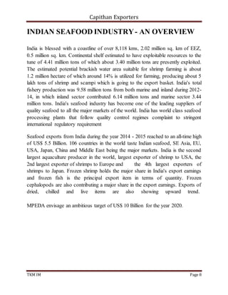 Capithan Exporters
TKM IM Page 8
INDIAN SEAFOOD INDUSTRY- AN OVERVIEW
India is blessed with a coastline of over 8,118 kms, 2.02 million sq. km of EEZ,
0.5 million sq. km. Continental shelf estimated to have exploitable resources to the
tune of 4.41 million tons of which about 3.40 million tons are presently exploited.
The estimated potential brackish water area suitable for shrimp farming is about
1.2 million hectare of which around 14% is utilized for farming, producing about 5
lakh tons of shrimp and scampi which is going to the export basket. India's total
fishery production was 9.58 million tons from both marine and inland during 2012-
14, in which inland sector contributed 6.14 million tons and marine sector 3.44
million tons. India's seafood industry has become one of the leading suppliers of
quality seafood to all the major markets of the world. India has world class seafood
processing plants that follow quality control regimes complaint to stringent
international regulatory requirement
Seafood exports from India during the year 2014 - 2015 reached to an all-time high
of US$ 5.5 Billion. 106 countries in the world taste Indian seafood, SE Asia, EU,
USA, Japan, China and Middle East being the major markets. India is the second
largest aquaculture producer in the world, largest exporter of shrimp to USA, the
2nd largest exporter of shrimps to Europe and the 4th largest exporters of
shrimps to Japan. Frozen shrimp holds the major share in India's export earnings
and frozen fish is the principal export item in terms of quantity. Frozen
cephalopods are also contributing a major share in the export earnings. Exports of
dried, chilled and live items are also showing upward trend.
MPEDA envisage an ambitious target of US$ 10 Billion for the year 2020.
 