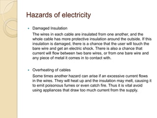 Hazards of electricity
 Damaged Insulation
The wires in each cable are insulated from one another, and the
whole cable has more protective insulation around the outside. If this
insulation is damaged, there is a chance that the user will touch the
bare wire and get an electric shock. There is also a chance that
current will flow between two bare wires, or from one bare wire and
any piece of metal it comes in to contact with.
 Overheating of cables
Some times another hazard can arise if an excessive current flows
in the wires. They will heat up and the insulation may melt, causing it
to emit poisonous fumes or even catch fire. Thus it is vital avoid
using appliances that draw too much current from the supply.
 