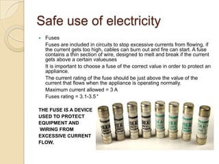 Safe use of electricity
 Fuses
Fuses are included in circuits to stop excessive currents from flowing. if
the current gets too high, cables can burn out and fire can start. A fuse
contains a thin section of wire, designed to melt and break if the current
gets above a certain valueuses
It is important to choose a fuse of the correct value in order to protect an
appliance.
The current rating of the fuse should be just above the value of the
current that flows when the appliance is operating normally.
Maximum current allowed = 3 A
Fuses rating = 3.1-3.5A
THE FUSE IS A DEVICE
USED TO PROTECT
EQUIPMENT AND
WIRING FROM
EXCESSIVE CURRENT
FLOW.
 