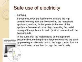 Safe use of electricity
 Earthing
Sometimes, even the fuse cannot capture the high
currents coming from the live wire into the household
appliance, earthing further protects the user of the
appliance from electric shock by connecting the metal
casing of the appliance to earth (a wired connection to the
bare ground).
In the event that the metal casing of the appliance
becomes live, earthing diverts large currents into the earth
by providing an alternate path to the large current flow via
the earth wire, rather than through the user’s body.
 