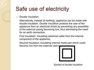 Safe use of electricity
 Double Insulation
Alternatively, instead of earthing, appliance can be made with
double insulation. Double insulation protects the user of the
appliance from an electrical shock by preventing any possibility
of the external casing becoming live, thus eliminating the need
for an earth connection.
First insulation: Insulating electrical cable from the internal
component of the appliance.
Second insulation: Insulating internal metal part which could
become live from the external casing.
Symbol of double insulation
 