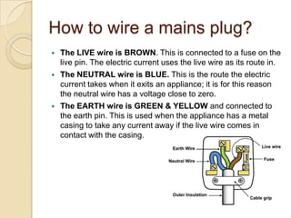 How to wire a mains plug?
 The LIVE wire is BROWN. This is connected to a fuse on the
live pin. The electric current uses the live wire as its route in.
 The NEUTRAL wire is BLUE. This is the route the electric
current takes when it exits an appliance; it is for this reason
the neutral wire has a voltage close to zero.
 The EARTH wire is GREEN & YELLOW and connected to
the earth pin. This is used when the appliance has a metal
casing to take any current away if the live wire comes in
contact with the casing.
 