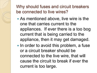 Why should fuses and circuit breakers
be connected to live wires?
 As mentioned above, live wire is the
one that carries current to the
appliances. If ever there is a too bog
current that is being carried to the
appliance, then it may get damaged.
 In order to avoid this problem, a fuse
or a circuit breaker should be
connected to the live wire, that will
cause the circuit to break if ever the
current is too large.
 