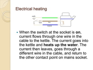 Electrical heating
 When the switch at the socket is on,
current flows through one wire in the
cable to the kettle. The current goes into
the kettle and heats up the water. The
current then leaves, goes through a
different wire in the cable, and return to
the other contact point on mains socket.
 