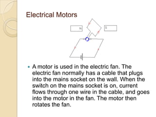 Electrical Motors
 A motor is used in the electric fan. The
electric fan normally has a cable that plugs
into the mains socket on the wall. When the
switch on the mains socket is on, current
flows through one wire in the cable, and goes
into the motor in the fan. The motor then
rotates the fan.
 
