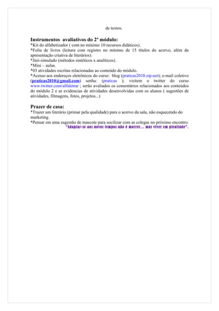 de textos.

Instrumentos avaliativos do 2º módulo:
*Kit do alfabetizador ( com no mínimo 10 recursos didáticos).
*Folia de livros (leitura com registro no mínimo de 15 títulos do acervo, além da
apresentação criativa de literários).
*Júri-simulado (métodos sintéticos x analíticos).
*Mini – aulas.
*03 atividades escritas relacionadas ao conteúdo do módulo.
*Acesso aos endereços eletrônicos do curso: blog (praticas2010.zip.net); e-mail coletivo
(praticas2010@gmail.com) senha: (praticas ); visitem o twitter do curso
www.twitter.com/alfaletrar ; serão avaliados os comentários relacionados aos conteúdos
do módulo 2 e as evidencias de atividades desenvolvidas com os alunos ( sugestões de
atividades, filmagens, fotos, projetos...)

Prazer de casa:
*Trazer um literário (primar pela qualidade) para o acervo da sala, não esquecendo do
marketing.
*Pensar em uma sugestão de mascote para socilizar com as colegas no próximo encontro.
                   “Adaptar-se aos novos tempos não é morrer... mas viver em plenitude”.
 