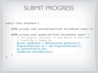SUBMIT PROGRESS
public class SaveButtonProgressIndicator extends Application {
public static void main(String[] args) {
Application.launch(args);
}
@Override public void start(Stage primaryStage) {
primaryStage.setTitle(Save Button ProgressIndicator);
try {
Parent root =
FXMLLoader.load(getClass().getResource(SalesForm.fxml));
primaryStage.setScene(new Scene(root));
primaryStage.show();
} catch (IOException ex) {
ex.printStackTrace();
}
}
}
 