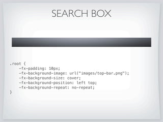 SEARCH BOX
public class SearchBox extends Region {
private TextField textBox;
private Button clearButton;
public SearchBox() {
setId(SearchBox);
getStyleClass().add(search-box);
setMinHeight(24);
setPrefSize(150, 24);
setMaxHeight(24);
textBox = new TextField();
textBox.setPromptText(Search);
clearButton = new Button();
clearButton.setVisible(false);
getChildren().addAll(textBox, clearButton);
......
}
@Override protected void layoutChildren() {
textBox.resize(getWidth(),getHeight());
clearButton.resizeRelocate(getWidth()-18,6,12,13);
}
}
 