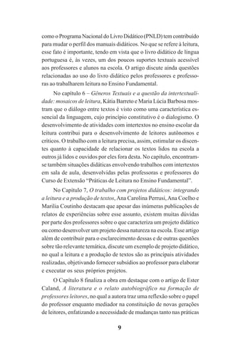 9
como o Programa Nacional do Livro Didático (PNLD) tem contribuído
para mudar o perfil dos manuais didáticos. No que se refere à leitura,
esse fato é importante, tendo em vista que o livro didático de língua
portuguesa é, às vezes, um dos poucos suportes textuais acessível
aos professores e alunos na escola. O artigo discute ainda questões
relacionadas ao uso do livro didático pelos professores e professo-
ras ao trabalharem leitura no Ensino Fundamental.
No capítulo 6 – Gêneros Textuais e a questão da intertextuali-
dade: mosaicos de leitura, Kátia Barreto e Maria Lúcia Barbosa mos-
tram que o diálogo entre textos é visto como uma característica es-
sencial da linguagem, cujo princípio constitutivo é o dialogismo. O
desenvolvimento de atividades com intertextos no ensino escolar da
leitura contribui para o desenvolvimento de leitores autônomos e
críticos. O trabalho com a leitura precisa, assim, estimular os discen-
tes quanto à capacidade de relacionar os textos lidos na escola a
outros já lidos e ouvidos por eles fora desta. No capítulo, encontram-
se também situações didáticas envolvendo trabalhos com intertextos
em sala de aula, desenvolvidas pelas professoras e professores do
Curso de Extensão “Práticas de Leitura no Ensino Fundamental”.
No Capítulo 7, O trabalho com projetos didáticos: integrando
a leitura e a produção de textos, Ana Carolina Perrusi,Ana Coelho e
Marilia Coutinho destacam que apesar das inúmeras publicações de
relatos de experiências sobre esse assunto, existem muitas dúvidas
por parte dos professores sobre o que caracteriza um projeto didático
ou como desenvolver um projeto dessa natureza na escola. Esse artigo
além de contribuir para o esclarecimento dessas e de outras questões
sobre tão relevante temática, discute um exemplo de projeto didático,
no qual a leitura e a produção de textos são as principais atividades
realizadas, objetivando fornecer subsídios ao professor para elaborar
e executar os seus próprios projetos.
O Capítulo 8 finaliza a obra em destaque com o artigo de Ester
Caland, A literatura e o relato autobiográfico na formação de
professores leitores, no qual a autora traz uma reflexão sobre o papel
do professor enquanto mediador na constituição de novas gerações
de leitores, enfatizando a necessidade de mudanças tanto nas práticas
Praticas_Leitura.pmd 23/6/2009, 15:039
 