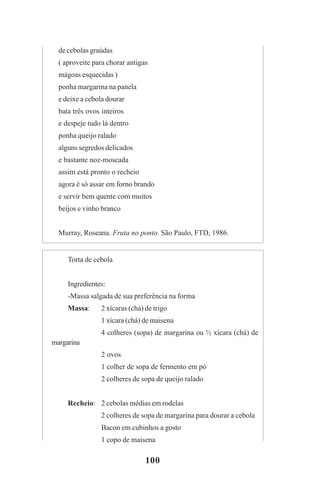 100
de cebolas graúdas
( aproveite para chorar antigas
mágoas esquecidas )
ponha margarina na panela
e deixe a cebola dourar
bata três ovos inteiros
e despeje tudo lá dentro
ponha queijo ralado
alguns segredos delicados
e bastante noz-moscada
assim está pronto o recheio
agora é só assar em forno brando
e servir bem quente com muitos
beijos e vinho branco
Murray, Roseana. Fruta no ponto. São Paulo, FTD, 1986.
Torta de cebola
Ingredientes:
-Massa salgada de sua preferência na forma
Massa: 2 xícaras (chá) de trigo
1 xícara (chá) de maisena
4 colheres (sopa) de margarina ou ½ xícara (chá) de
margarina
2 ovos
1 colher de sopa de fermento em pó
2 colheres de sopa de queijo ralado
Recheio: 2 cebolas médias em rodelas
2 colheres de sopa de margarina para dourar a cebola
Bacon em cubinhos a gosto
1 copo de maisena
Praticas_Leitura.pmd 23/6/2009, 15:03100
 