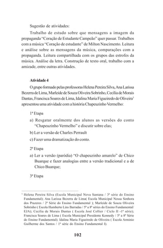 102
Sugestão de atividades:
Trabalho de estudo sobre que mensagens a imagem da
propaganda “Coração de Estudante Campeão” quer passar. Trabalhos
com a música “Coração de estudante” de Milton Nascimento. Leitura
e análise sobre as mensagens da música, comparações com a
propaganda. Leitura compartilhada com os grupos das estrofes da
música. Análise da letra. Construção de texto oral, trabalho com a
amizade, entre outras atividades.
Atividade4
OgrupoformadopelasprofessorasHelenaPereiraSilva,AnaLarissa
BezerradeLima,MarleidedeSouzaOliveiraSobrinho,CecíliadeMorais
Dantas,FranciscaSoaresdeLima,IdalinaMariaFigueiredodeOliveira3
apresentou uma atividade com a história ChapeuzinhoVermelho:
1ª Etapa
a) Resgatar oralmente dos alunos as versões do conto
“Chapeuzinho Vermelho” e discutir sobre elas;
b) Ler a versão de Charles Perrault
c) Fazer uma dramatização do conto.
2ª Etapa
a) Ler a versão (paródia) “O chapeuzinho amarelo” de Chico
Buarque e fazer analogias entre a versão tradicional e a de
Chico Buarque;
3ª Etapa
3
Helena Pereira Silva (Escola Municipal Nova Santana / 3ª série do Ensino
Fundamental); Ana Larissa Bezerra de Lima( Escola Municipal Nossa Senhora
dos Prazeres / 2ª Série do Ensino Fundamental ); Marleide de Souza Oliveira
Sobrinho ( Escola Humberto Lins Barradas / 5ª a 8ª séries do Ensino Fundamental/
EJA); Cecília de Morais Dantas ( Escola José Collier / Ciclo II -1ª série);
Francisca Soares de Lima ( Escola Municipal Presidente Kennedy / 5ª a 8ª Série
do Ensino Fundamental); Idalina Maria Figueiredo de Oliveira ( Escola Arminio
Guilherme dos Santos / 1ª série do Ensino Fundamental I).
Praticas_Leitura.pmd 23/6/2009, 15:03102
 