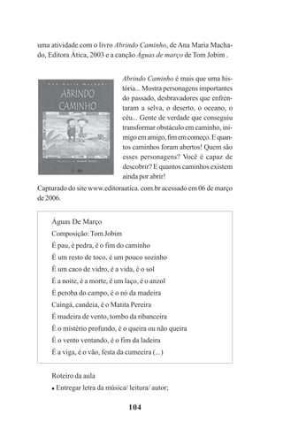104
uma atividade com o livro Abrindo Caminho, de Ana Maria Macha-
do, Editora Ática, 2003 e a canção Águas de março de Tom Jobim .
Abrindo Caminho é mais que uma his-
tória... Mostra personagens importantes
do passado, desbravadores que enfren-
taram a selva, o deserto, o oceano, o
céu... Gente de verdade que conseguiu
transformar obstáculo em caminho, ini-
migoemamigo,fimemcomeço.Equan-
tos caminhos foram abertos! Quem são
esses personagens? Você é capaz de
descobrir? E quantos caminhos existem
ainda por abrir!
Capturado do site www.editoraatica. com.br acessado em 06 de março
de2006.
Águas De Março
Composição: Tom Jobim
É pau, é pedra, é o fim do caminho
É um resto de toco, é um pouco sozinho
É um caco de vidro, é a vida, é o sol
É a noite, é a morte, é um laço, é o anzol
É peroba do campo, é o nó da madeira
Caingá, candeia, é o Matita Pereira
É madeira de vento, tombo da ribanceira
É o mistério profundo, é o queira ou não queira
É o vento ventando, é o fim da ladeira
É a viga, é o vão, festa da cumeeira (...)
Roteiro da aula
Entregar letra da música/ leitura/ autor;
Praticas_Leitura.pmd 23/6/2009, 15:03104
 