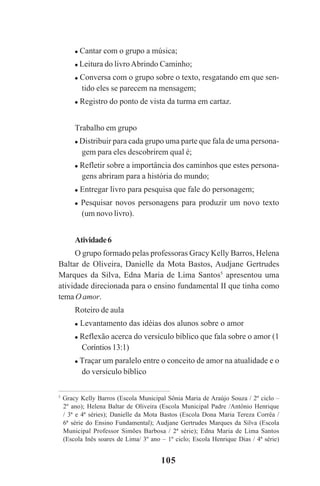 105
Cantar com o grupo a música;
Leitura do livroAbrindo Caminho;
Conversa com o grupo sobre o texto, resgatando em que sen-
tido eles se parecem na mensagem;
Registro do ponto de vista da turma em cartaz.
Trabalho em grupo
Distribuir para cada grupo uma parte que fala de uma persona-
gem para eles descobrirem qual é;
Refletir sobre a importância dos caminhos que estes persona-
gens abriram para a história do mundo;
Entregar livro para pesquisa que fale do personagem;
Pesquisar novos personagens para produzir um novo texto
(um novo livro).
Atividade6
O grupo formado pelas professoras Gracy Kelly Barros, Helena
Baltar de Oliveira, Danielle da Mota Bastos, Audjane Gertrudes
Marques da Silva, Edna Maria de Lima Santos5
apresentou uma
atividade direcionada para o ensino fundamental II que tinha como
tema O amor.
Roteiro de aula
Levantamento das idéias dos alunos sobre o amor
Reflexão acerca do versículo bíblico que fala sobre o amor (1
Coríntios 13:1)
Traçar um paralelo entre o conceito de amor na atualidade e o
do versículo bíblico
5
Gracy Kelly Barros (Escola Municipal Sônia Maria de Araújo Souza / 2º ciclo –
2º ano); Helena Baltar de Oliveira (Escola Municipal Padre /Antônio Henrique
/ 3ª e 4ª séries); Danielle da Mota Bastos (Escola Dona Maria Tereza Corrêa /
6ª série do Ensino Fundamental); Audjane Gertrudes Marques da Silva (Escola
Municipal Professor Simões Barbosa / 2ª série); Edna Maria de Lima Santos
(Escola Inês soares de Lima/ 3º ano – 1º ciclo; Escola Henrique Dias / 4ª série)
Praticas_Leitura.pmd 23/6/2009, 15:03105
 