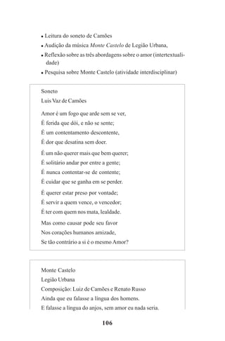 106
Leitura do soneto de Camões
Audição da música Monte Castelo de Legião Urbana,
Reflexão sobre as três abordagens sobre o amor (intertextuali-
dade)
Pesquisa sobre Monte Castelo (atividade interdisciplinar)
Soneto
Luis Vaz de Camões
Amor é um fogo que arde sem se ver,
É ferida que dói, e não se sente;
É um contentamento descontente,
É dor que desatina sem doer.
É um não querer mais que bem querer;
É solitário andar por entre a gente;
É nunca contentar-se de contente;
É cuidar que se ganha em se perder.
É querer estar preso por vontade;
É servir a quem vence, o vencedor;
É ter com quem nos mata, lealdade.
Mas como causar pode seu favor
Nos corações humanos amizade,
Se tão contrário a si é o mesmo Amor?
Monte Castelo
Legião Urbana
Composição: Luiz de Camões e Renato Russo
Ainda que eu falasse a língua dos homens.
E falasse a língua do anjos, sem amor eu nada seria.
Praticas_Leitura.pmd 23/6/2009, 15:03106
 