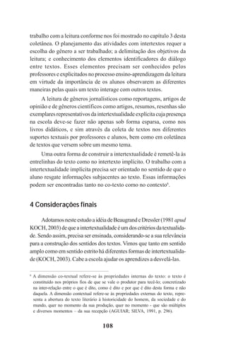 108
trabalho com a leitura conforme nos foi mostrado no capítulo 3 desta
coletânea. O planejamento das atividades com intertextos requer a
escolha do gênero a ser trabalhado; a delimitação dos objetivos da
leitura; e conhecimento dos elementos identificadores do diálogo
entre textos. Esses elementos precisam ser conhecidos pelos
professores e explicitados no processo ensino-aprendizagem da leitura
em virtude da importância de os alunos observarem as diferentes
maneiras pelas quais um texto interage com outros textos.
A leitura de gêneros jornalísticos como reportagens, artigos de
opinião e de gêneros científicos como artigos, resumos, resenhas são
exemplares representativos da intertextualidade explícita cuja presença
na escola deve-se fazer não apenas sob forma esparsa, como nos
livros didáticos, e sim através da coleta de textos nos diferentes
suportes textuais por professores e alunos, bem como em coletânea
de textos que versem sobre um mesmo tema.
Uma outra forma de construir a intertextualidade é remetê-la às
entrelinhas do texto como no intertexto implícito. O trabalho com a
intertextualidade implícita precisa ser orientado no sentido de que o
aluno resgate informações subjacentes ao texto. Essas informações
podem ser encontradas tanto no co-texto como no contexto6
.
4 Considerações finais
AdotamosnesteestudoaidéiadeBeaugrandeDressler(1981apud
KOCH,2003)dequeaintertextualidadeéumdoscritériosdatextualida-
de. Sendo assim, precisa ser ensinada, considerando-se a sua relevância
para a construção dos sentidos dos textos. Vimos que tanto em sentido
amplo como em sentido estrito há diferentes formas de intertextualida-
de (KOCH, 2003). Cabe a escola ajudar os aprendizes a desvelá-las.
6
A dimensão co-textual refere-se às propriedades internas do texto: o texto é
constituído nos próprios fios de que se vale o produtor para tecê-lo; concretizado
na inter-relação entre o que é dito, como é dito e por que é dito desta forma e não
daquela. A dimensão contextual refere-se às propriedades externas do texto, repre-
senta a abertura do texto literário à historicidade do homem, da sociedade e do
mundo, quer no momento da sua produção, quer no momento - que são múltiplos
e diversos momentos – da sua recepção (AGUIAR; SILVA, 1991, p. 296).
Praticas_Leitura.pmd 23/6/2009, 15:03108
 