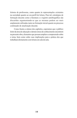 10
leitoras de professoras, como quanto às representações existentes
na sociedade quanto ao seu perfil de leitura. Para tal, estratégias de
formação docente como a literatura e o registro autobiográfico são
discutidas argumentando-se que as mesmas podem ser mais
amplamente utilizadas tanto na formação inicial quanto no processo
continuado de atualização docente.
Como ilustra a síntese dos capítulos, esperamos que o público
leitor da área de educação e demais áreas do conhecimento encontrem
na presente obra, elementos que possam ampliar a compreensão sobre
o tema, bem como sobre suas implicações para a prática dos que
trabalham diretamente com leitura em sala de aula.
Praticas_Leitura.pmd 23/6/2009, 15:0310
 