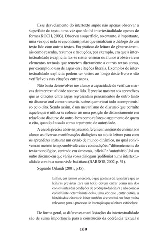 109
Esse desvelamento do intertexto supõe não apenas observar a
superfície do texto, uma vez que não há intertextualidade apenas de
forma (KOCH, 2003). Observar a superfície, no entanto, é importante,
uma vez que nela se encontram pistas que sinalizam o diálogo do um
texto lido com outros textos. Em práticas de leitura de gêneros textu-
ais como resenha, resumos e traduções, por exemplo, em que a inter-
textualidade é explícita faz-se mister ensinar os alunos a observarem
elementos textuais que remetem diretamente a outros textos como,
por exemplo, o uso de aspas em citações literais. Exemplos de inter-
textualidade explícita podem ser vistos ao longo deste livro e são
verificáveis nas citações entre aspas.
Não basta desenvolver nos alunos a capacidade de verificar mar-
cas de intertextualidade no texto lido. É preciso mostrar aos aprendizes
que as citações entre aspas representam pensamentos do outro tanto
no discurso oral como no escrito, sobre quem recai todo o compromis-
so pelo dito. Sendo assim, é um mecanismo do discurso que permite
aquele que o utiliza se colocar em uma posição de distanciamento em
relação ao discurso do outro, bem como reforça o argumento de quem
o cita, quando é usado como argumento de autoridade.
Aescolaprecisaabrir-separaasdiferentesmaneirasdeensinaraos
alunos as diversas manifestações dialógicas no ato da leitura para com
os aprendizes instaurar um estado de mundo dinâmico, no qual convi-
vemaomesmotempoambivalênciasecontradições:“diferentementedo
textomonológico,centradoemsimesmo,‘oficial’e‘autoritário’,háum
outrodiscursoemqueváriasvozesdialogam(polifonia)numaintertextu-
alidadecontínuanumavisãobakhtiana(BARROS,2002,p.51).
Segundo Orlandi (2001, p.45):
Enfim, em termos de escola, o que gostaria de ressaltar é que as
leituras previstas para um texto devem entrar como um dos
constituintesdascondiçõesdeproduçãodaleituraenãocomoo
constituinte determinante delas, uma vez que , entre outros, a
históriadasleiturasdoleitortambémseconstituiemfatormuito
relevante para o processo de interação que a leitura estabelece.
De forma geral, as diferentes manifestações da intertextualidade
são de suma importância para a construção da coerência textual e
Praticas_Leitura.pmd 23/6/2009, 15:03109
 
