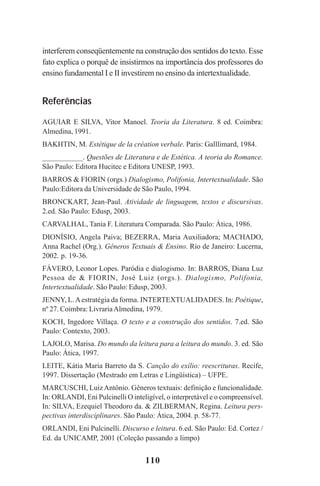 110
interferem conseqüentemente na construção dos sentidos do texto. Esse
fato explica o porquê de insistirmos na importância dos professores do
ensino fundamental I e II investirem no ensino da intertextualidade.
Referências
AGUIAR E SILVA, Vitor Manoel. Teoria da Literatura. 8 ed. Coimbra:
Almedina, 1991.
BAKHTIN, M. Estétique de la création verbale. Paris: Galllimard, 1984.
___________. Questões de Literatura e de Estética. A teoria do Romance.
São Paulo: Editora Hucitec e Editora UNESP, 1993.
BARROS & FIORIN (orgs.) Dialogismo, Polifonia, Intertextualidade. São
Paulo:Editora da Universidade de São Paulo, 1994.
BRONCKART, Jean-Paul. Atividade de linguagem, textos e discursivas.
2.ed. São Paulo: Edusp, 2003.
CARVALHAL, Tania F. Literatura Comparada. São Paulo: Ática, 1986.
DIONÍSIO, Angela Paiva; BEZERRA, Maria Auxiliadora; MACHADO,
Anna Rachel (Org.). Gêneros Textuais & Ensino. Rio de Janeiro: Lucerna,
2002. p. 19-36.
FÁVERO, Leonor Lopes. Paródia e dialogismo. In: BARROS, Diana Luz
Pessoa de & FIORIN, José Luiz (orgs.). Dialogismo, Polifonia,
Intertextualidade. São Paulo: Edusp, 2003.
JENNY, L.Aestratégia da forma. INTERTEXTUALIDADES. In: Poétique,
nº 27. Coimbra: LivrariaAlmedina, 1979.
KOCH, Ingedore Villaça. O texto e a construção dos sentidos. 7.ed. São
Paulo: Contexto, 2003.
LAJOLO, Marisa. Do mundo da leitura para a leitura do mundo. 3. ed. São
Paulo: Ática, 1997.
LEITE, Kátia Maria Barreto da S. Canção do exílio: reescrituras. Recife,
1997. Dissertação (Mestrado em Letras e Lingüística) – UFPE.
MARCUSCHI, LuizAntônio. Gêneros textuais: definição e funcionalidade.
In: ORLANDI, Eni Pulcinelli O inteligível, o interpretável e o compreensível.
In: SILVA, Ezequiel Theodoro da. & ZILBERMAN, Regina. Leitura pers-
pectivas interdisciplinares. São Paulo: Ática, 2004. p. 58-77.
ORLANDI, Eni Pulcinelli. Discurso e leitura. 6.ed. São Paulo: Ed. Cortez /
Ed. da UNICAMP, 2001 (Coleção passando a limpo)
Praticas_Leitura.pmd 23/6/2009, 15:03110
 